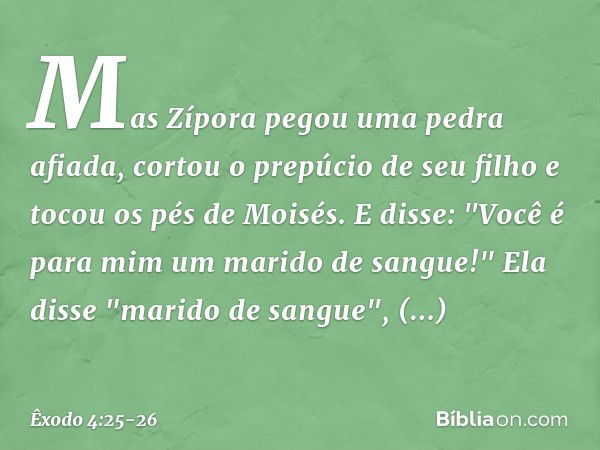 Mas Zípora pegou uma pedra afiada, cortou o prepúcio de seu filho e tocou os pés de Moisés. E disse: "Você é para mim um marido de sangue!" Ela disse "mari­do d