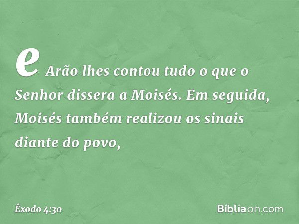 e Arão lhes contou tudo o que o Senhor dissera a Moi­sés. Em seguida, Moisés tam­bém realizou os sinais diante do povo, -- Êxodo 4:30