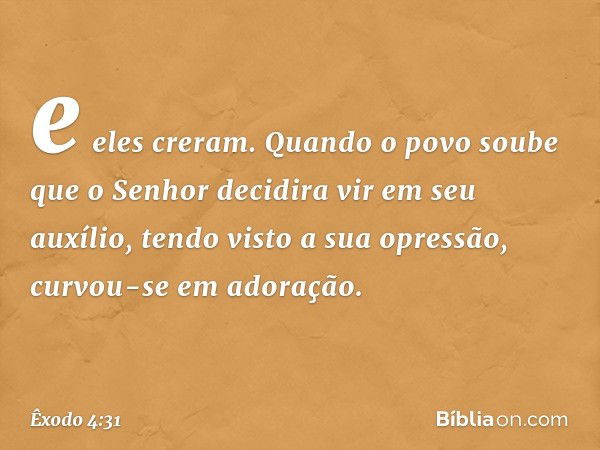 e eles creram. Quando o povo soube que o ­Senhor decidira vir em seu auxílio, tendo visto a sua opressão, curvou-se em adoração. -- Êxodo 4:31