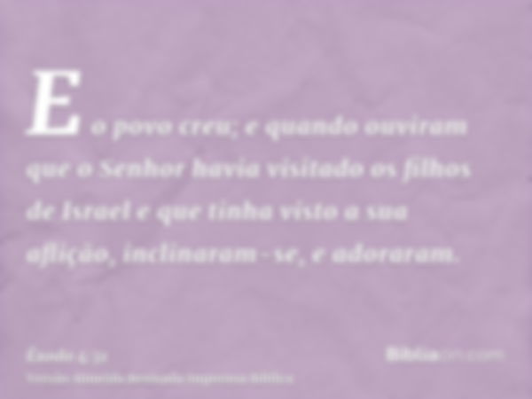 E o povo creu; e quando ouviram que o Senhor havia visitado os filhos de Israel e que tinha visto a sua aflição, inclinaram-se, e adoraram.