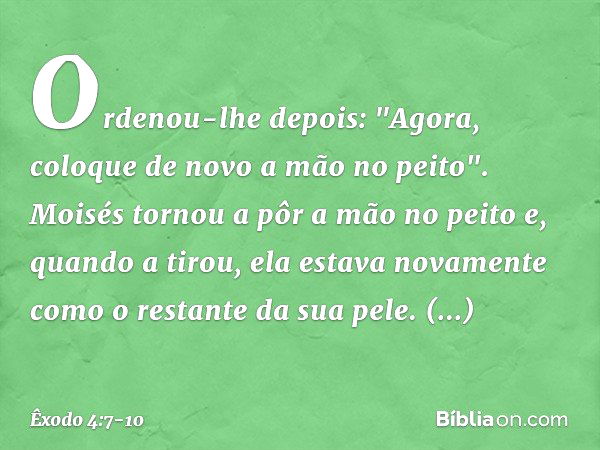 Ordenou-lhe depois: "Agora, coloque de novo a mão no peito". Moisés tornou a pôr a mão no peito e, quando a tirou, ela estava nova­mente como o restante da sua 