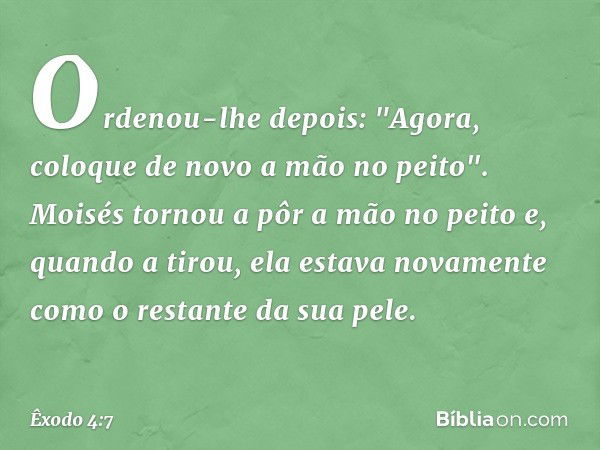 Ordenou-lhe depois: "Agora, coloque de novo a mão no peito". Moisés tornou a pôr a mão no peito e, quando a tirou, ela estava nova­mente como o restante da sua 