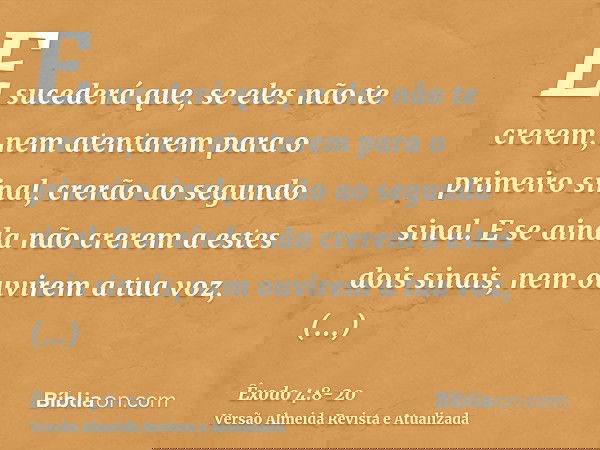 E sucederá que, se eles não te crerem, nem atentarem para o primeiro sinal, crerão ao segundo sinal.E se ainda não crerem a estes dois sinais, nem ouvirem a tua