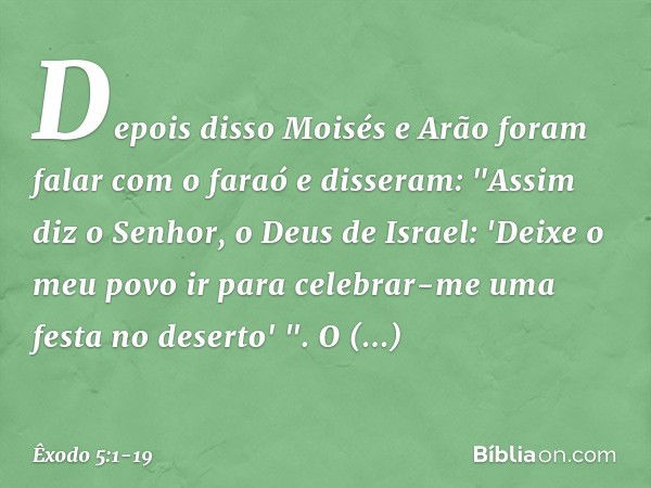 Depois disso Moisés e Arão foram falar com o faraó e disseram: "Assim diz o Senhor, o Deus de Israel: 'Deixe o meu povo ir para celebrar-me uma festa no deserto