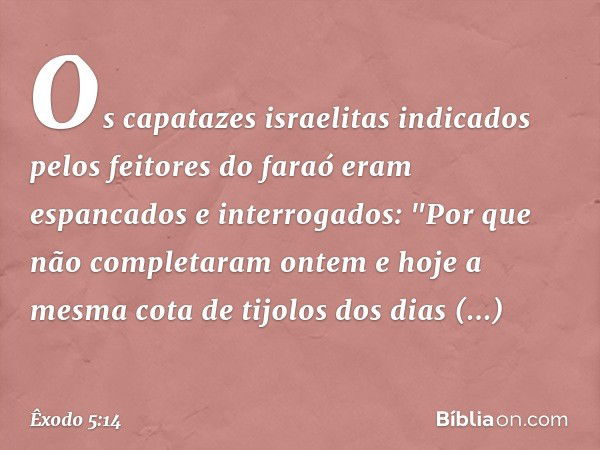 Os capatazes israelitas indicados pelos feitores do faraó eram espancados e interroga­dos: "Por que não completaram ontem e hoje a mesma cota de tijolos dos dia