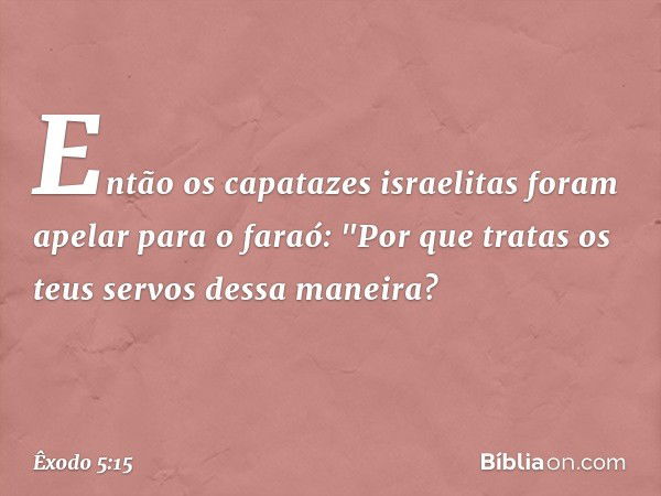 Então os capatazes israelitas foram apelar para o faraó: "Por que tratas os teus ser­vos dessa maneira? -- Êxodo 5:15