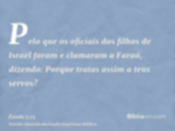 Pelo que os oficiais dos filhos de Israel foram e clamaram a Faraó, dizendo: Porque tratas assim a teus servos?