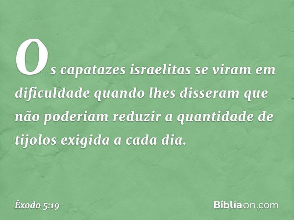 Os capatazes israelitas se viram em dificuldade quando lhes disseram que não po­deriam reduzir a quantidade de tijolos exigida a cada dia. -- Êxodo 5:19