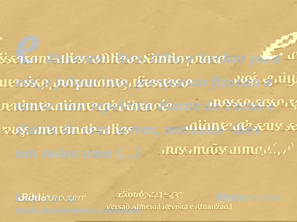 e disseram-lhes: Olhe o Senhor para vós, e julgue isso, porquanto fizestes o nosso caso repelente diante de Faraó e diante de seus servos, metendo-lhes nas mãos