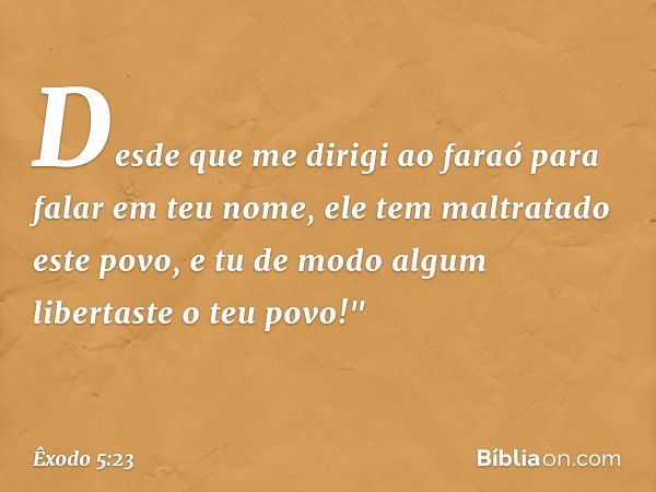 Desde que me dirigi ao faraó para falar em teu nome, ele tem maltratado este povo, e tu de modo algum libertaste o teu povo!" -- Êxodo 5:23