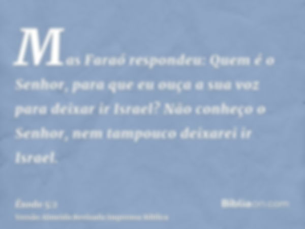 Mas Faraó respondeu: Quem é o Senhor, para que eu ouça a sua voz para deixar ir Israel? Não conheço o Senhor, nem tampouco deixarei ir Israel.