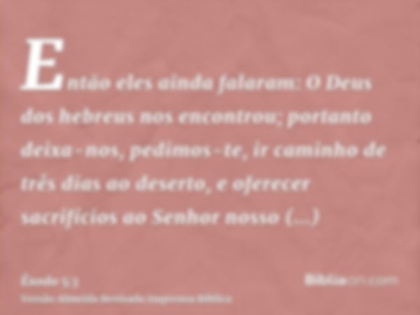 Então eles ainda falaram: O Deus dos hebreus nos encontrou; portanto deixa-nos, pedimos-te, ir caminho de três dias ao deserto, e oferecer sacrifícios ao Senhor