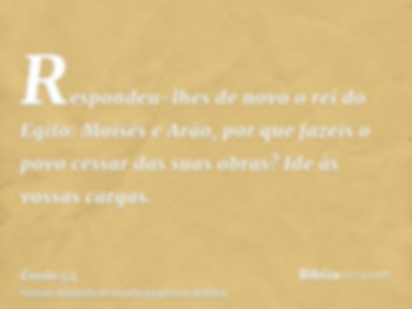 Respondeu-lhes de novo o rei do Egito: Moisés e Arão, por que fazeis o povo cessar das suas obras? Ide às vossas cargas.