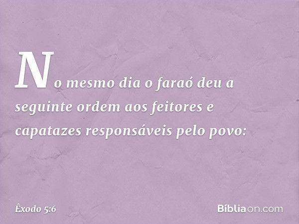 No mesmo dia o faraó deu a seguinte ordem aos feitores e capatazes responsáveis pelo povo: -- Êxodo 5:6