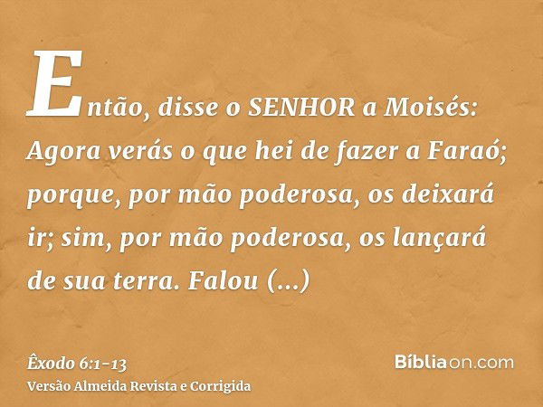 Então, disse o SENHOR a Moisés: Agora verás o que hei de fazer a Faraó; porque, por mão poderosa, os deixará ir; sim, por mão poderosa, os lançará de sua terra.