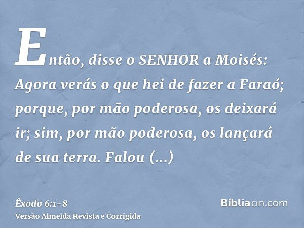 Então, disse o SENHOR a Moisés: Agora verás o que hei de fazer a Faraó; porque, por mão poderosa, os deixará ir; sim, por mão poderosa, os lançará de sua terra.