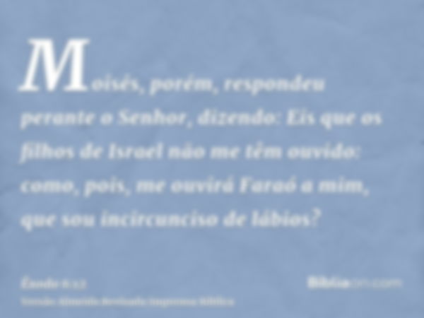 Moisés, porém, respondeu perante o Senhor, dizendo: Eis que os filhos de Israel não me têm ouvido: como, pois, me ouvirá Faraó a mim, que sou incircunciso de lá