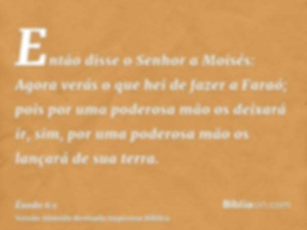 Então disse o Senhor a Moisés: Agora verás o que hei de fazer a Faraó; pois por uma poderosa mão os deixará ir, sim, por uma poderosa mão os lançará de sua terr