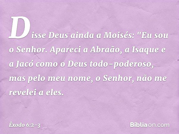 Disse Deus ainda a Moisés: "Eu sou o Senhor. Apareci a Abraão, a Isaque e a Jacó como o Deus todo-poderoso, mas pelo meu nome, o Senhor, não me revelei a eles. 