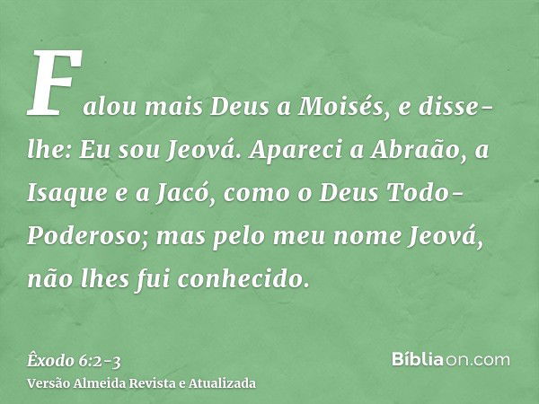 Falou mais Deus a Moisés, e disse-lhe: Eu sou Jeová.Apareci a Abraão, a Isaque e a Jacó, como o Deus Todo-Poderoso; mas pelo meu nome Jeová, não lhes fui conhec