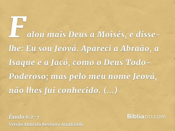 Falou mais Deus a Moisés, e disse-lhe: Eu sou Jeová.Apareci a Abraão, a Isaque e a Jacó, como o Deus Todo-Poderoso; mas pelo meu nome Jeová, não lhes fui conhec