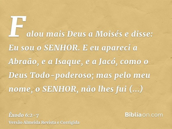 Falou mais Deus a Moisés e disse: Eu sou o SENHOR.E eu apareci a Abraão, e a Isaque, e a Jacó, como o Deus Todo-poderoso; mas pelo meu nome, o SENHOR, não lhes 