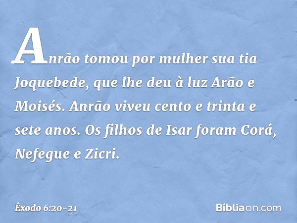 Anrão tomou por mulher sua tia Joque­bede, que lhe deu à luz Arão e Moisés. Anrão viveu cento e trinta e sete anos. Os filhos de Isar foram Corá, Nefegue e Zicr