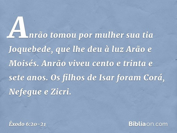 Anrão tomou por mulher sua tia Joque­bede, que lhe deu à luz Arão e Moisés. Anrão viveu cento e trinta e sete anos. Os filhos de Isar foram Corá, Nefegue e Zicr