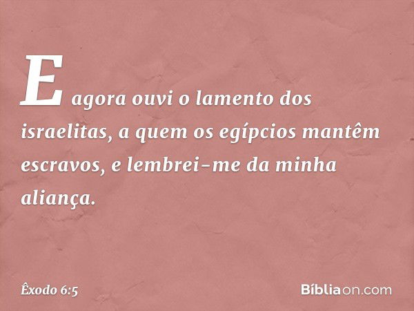 E agora ouvi o lamento dos israelitas, a quem os egípcios mantêm escravos, e lembrei-me da minha aliança. -- Êxodo 6:5