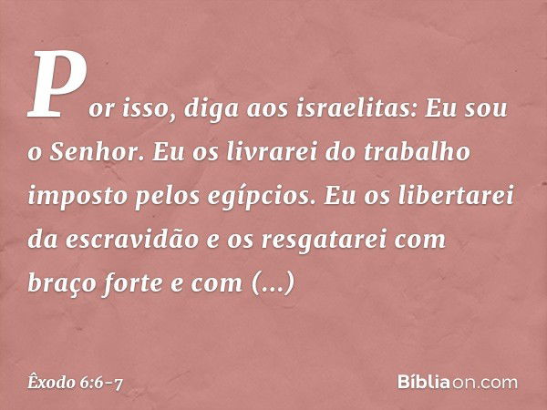 "Por isso, diga aos israelitas: Eu sou o Senhor. Eu os livrarei do trabalho imposto pelos egípcios. Eu os libertarei da escravidão e os resgatarei com braço for