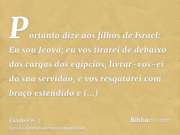 Portanto dize aos filhos de Israel: Eu sou Jeová; eu vos tirarei de debaixo das cargas dos egípcios, livrar-vos-ei da sua servidão, e vos resgatarei com braço e