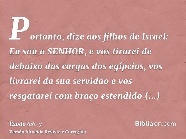 Portanto, dize aos filhos de Israel: Eu sou o SENHOR, e vos tirarei de debaixo das cargas dos egípcios, vos livrarei da sua servidão e vos resgatarei com braço 