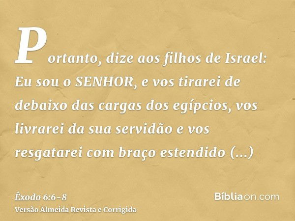 Portanto, dize aos filhos de Israel: Eu sou o SENHOR, e vos tirarei de debaixo das cargas dos egípcios, vos livrarei da sua servidão e vos resgatarei com braço 