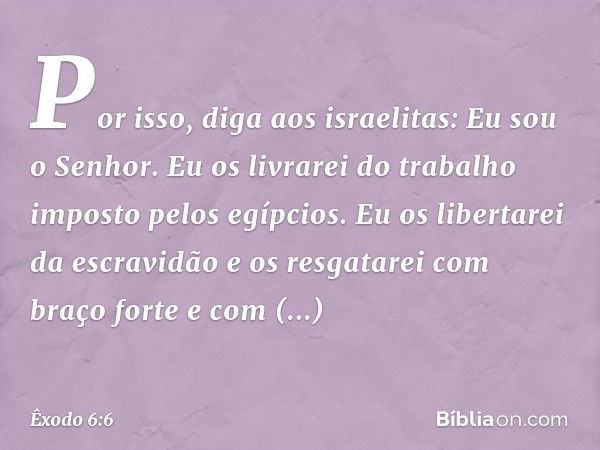 "Por isso, diga aos israelitas: Eu sou o Senhor. Eu os livrarei do trabalho imposto pelos egípcios. Eu os libertarei da escravidão e os resgatarei com braço for