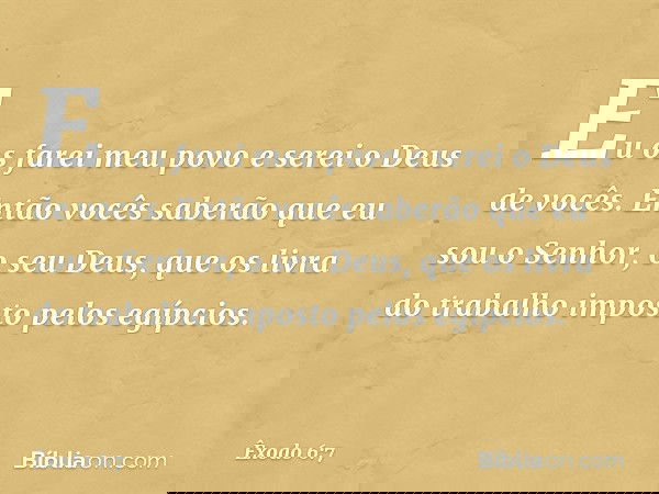 Eu os farei meu povo e serei o Deus de vocês. Então vocês saberão que eu sou o Senhor, o seu Deus, que os livra do trabalho imposto pelos egípcios. -- Êxodo 6:7