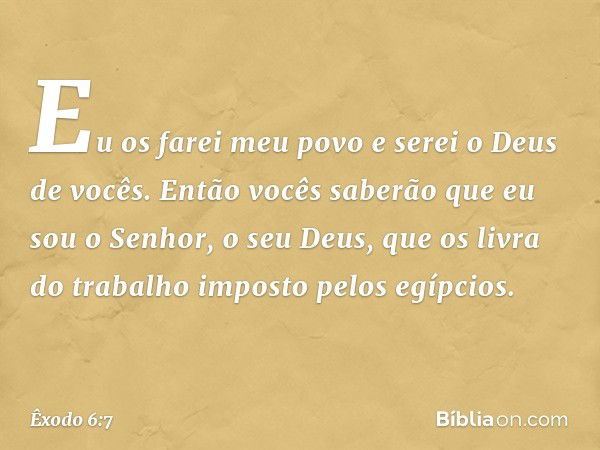 Eu os farei meu povo e serei o Deus de vocês. Então vocês saberão que eu sou o Senhor, o seu Deus, que os livra do trabalho imposto pelos egípcios. -- Êxodo 6:7