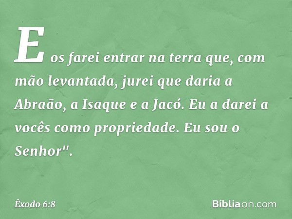 E os farei entrar na terra que, com mão levantada, jurei que daria a Abraão, a Isaque e a Jacó. Eu a da­rei a vocês como propriedade. Eu sou o Senhor". -- Êxodo