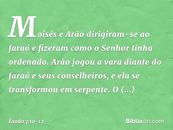 Moisés e Arão dirigiram-se ao faraó e fizeram como o Senhor tinha ordenado. Arão jogou a vara diante do faraó e seus conselhei­ros, e ela se transformou em serp