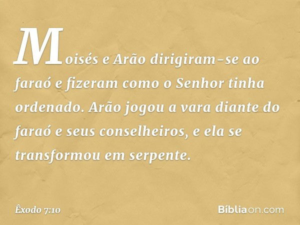 Moisés e Arão dirigiram-se ao faraó e fizeram como o Senhor tinha ordenado. Arão jogou a vara diante do faraó e seus conselhei­ros, e ela se transformou em serp