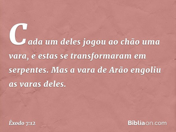 Ca­da um deles jogou ao chão uma vara, e estas se transformaram em serpentes. Mas a vara de Arão engoliu as varas deles. -- Êxodo 7:12