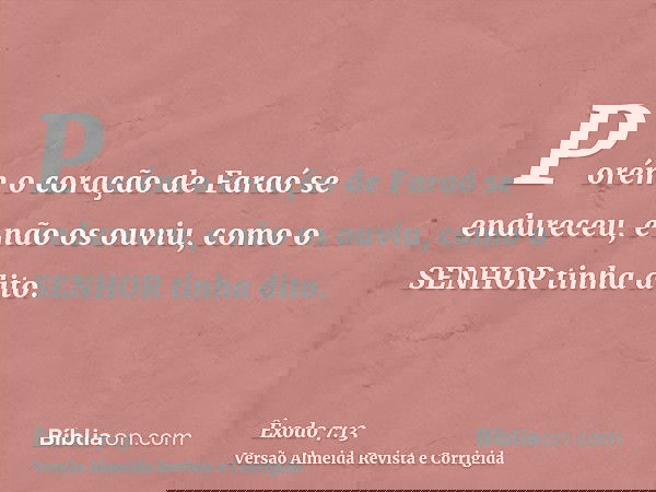 Porém o coração de Faraó se endureceu, e não os ouviu, como o SENHOR tinha dito.