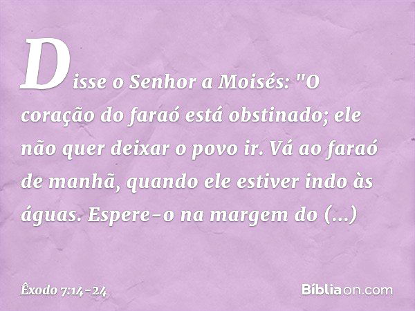 Disse o Senhor a Moisés: "O coração do faraó está obstinado; ele não quer deixar o povo ir. Vá ao faraó de manhã, quando ele estiver indo às águas. Espere-o na 