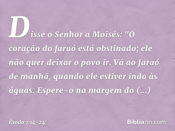 Disse o Senhor a Moisés: "O coração do faraó está obstinado; ele não quer deixar o povo ir. Vá ao faraó de manhã, quando ele estiver indo às águas. Espere-o na 