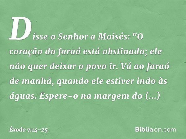 Disse o Senhor a Moisés: "O coração do faraó está obstinado; ele não quer deixar o povo ir. Vá ao faraó de manhã, quando ele estiver indo às águas. Espere-o na 