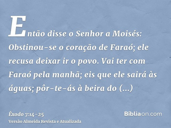 Então disse o Senhor a Moisés: Obstinou-se o coração de Faraó; ele recusa deixar ir o povo.Vai ter com Faraó pela manhã; eis que ele sairá às águas; pôr-te-ás à