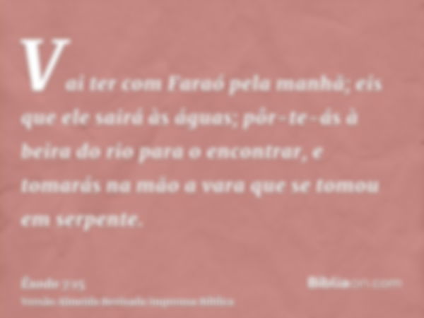 Vai ter com Faraó pela manhã; eis que ele sairá às águas; pôr-te-ás à beira do rio para o encontrar, e tomarás na mão a vara que se tomou em serpente.