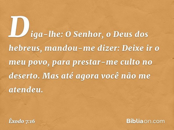 Diga-lhe: O Senhor, o Deus dos hebreus, mandou-me dizer: Deixe ir o meu povo, para prestar-me culto no deserto. Mas até agora você não me atendeu. -- Êxodo 7:16