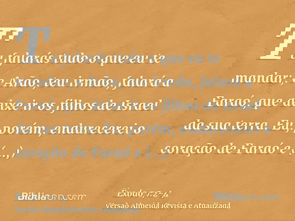 Tu falarás tudo o que eu te mandar; e Arão, teu irmão, falará a Faraó, que deixe ir os filhos de Israel da sua terra.Eu, porém, endurecerei o coração de Faraó e
