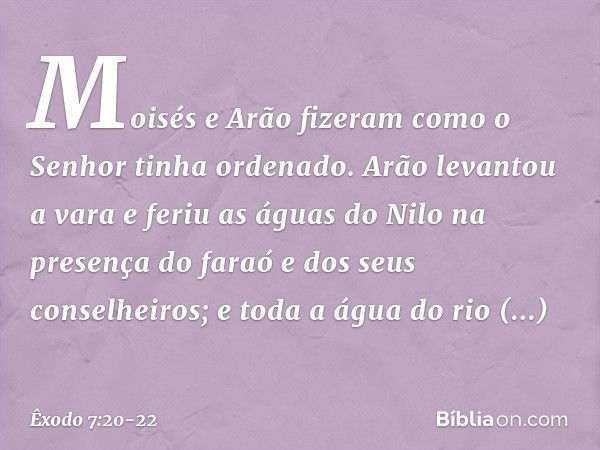 Moisés e Arão fizeram como o Senhor tinha ordenado. Arão levantou a vara e feriu as águas do Nilo na presença do faraó e dos seus conselheiros; e toda a água do