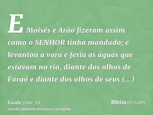 E Moisés e Arão fizeram assim como o SENHOR tinha mandado; e levantou a vara e feriu as águas que estavam no rio, diante dos olhos de Faraó e diante dos olhos d